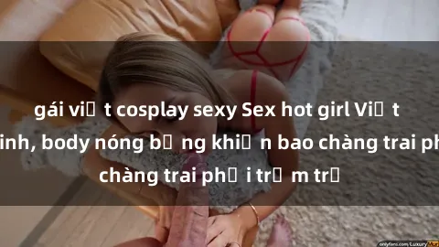 gái việt cosplay sexy Sex hot girl Việt Nam: Mặt xinh, body nóng bỏng khiến bao chàng trai phải trầm trồ
